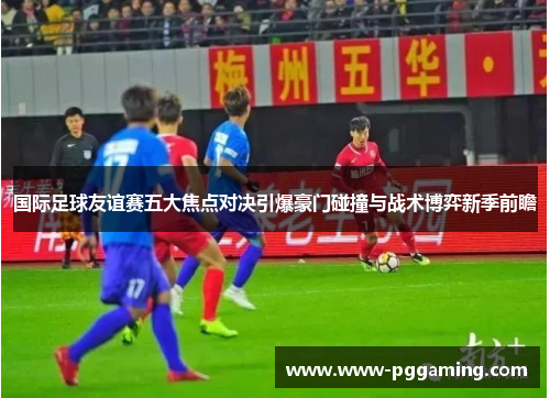 国际足球友谊赛五大焦点对决引爆豪门碰撞与战术博弈新季前瞻
