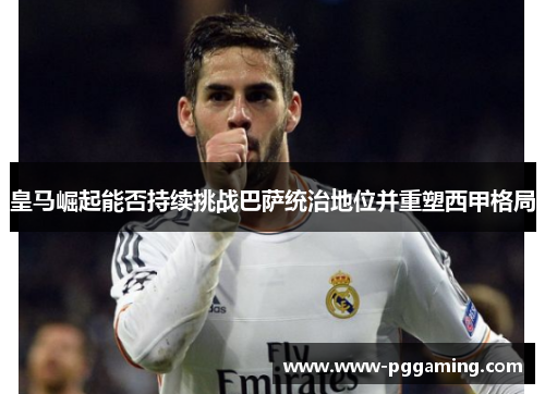 皇马崛起能否持续挑战巴萨统治地位并重塑西甲格局 皇马崛起能否持续挑战巴萨统治地位并重塑西甲格局